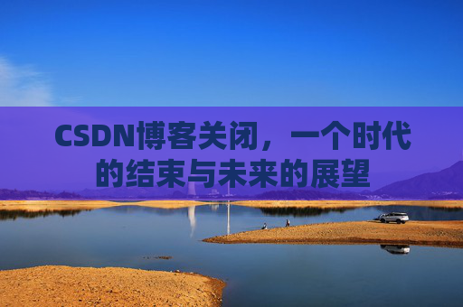CSDN博客关闭，一个时代的结束与未来的展望